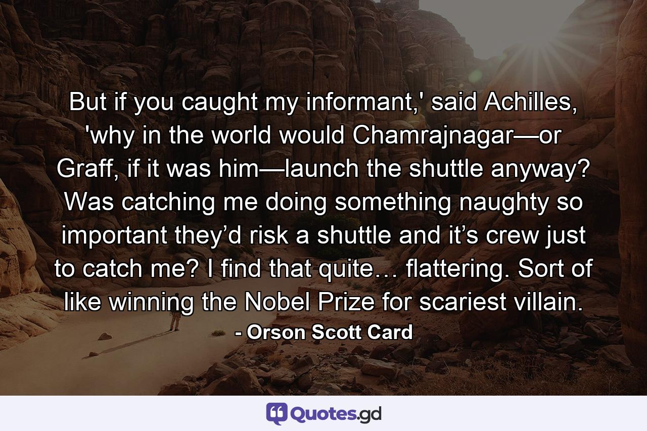 But if you caught my informant,' said Achilles, 'why in the world would Chamrajnagar—or Graff, if it was him—launch the shuttle anyway? Was catching me doing something naughty so important they’d risk a shuttle and it’s crew just to catch me? I find that quite… flattering. Sort of like winning the Nobel Prize for scariest villain. - Quote by Orson Scott Card