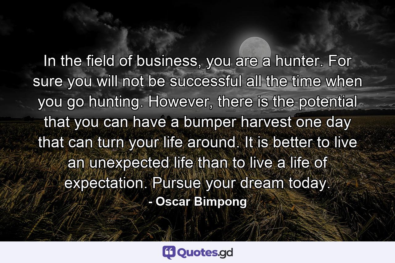 In the field of business, you are a hunter. For sure you will not be successful all the time when you go hunting. However, there is the potential that you can have a bumper harvest one day that can turn your life around. It is better to live an unexpected life than to live a life of expectation. Pursue your dream today. - Quote by Oscar Bimpong