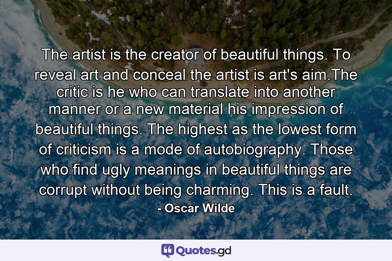 The artist is the creator of beautiful things.    To reveal art and conceal the artist is art's aim.The critic is he who can translate into another manner or a new material his impression of beautiful things.      The highest as the lowest form of criticism is a mode of autobiography. Those who find ugly meanings in beautiful things are corrupt without being charming. This is a fault. - Quote by Oscar Wilde