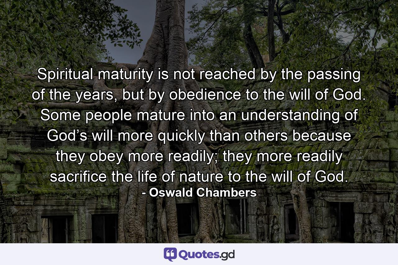 Spiritual maturity is not reached by the passing of the years, but by obedience to the will of God. Some people mature into an understanding of God’s will more quickly than others because they obey more readily; they more readily sacrifice the life of nature to the will of God. - Quote by Oswald Chambers