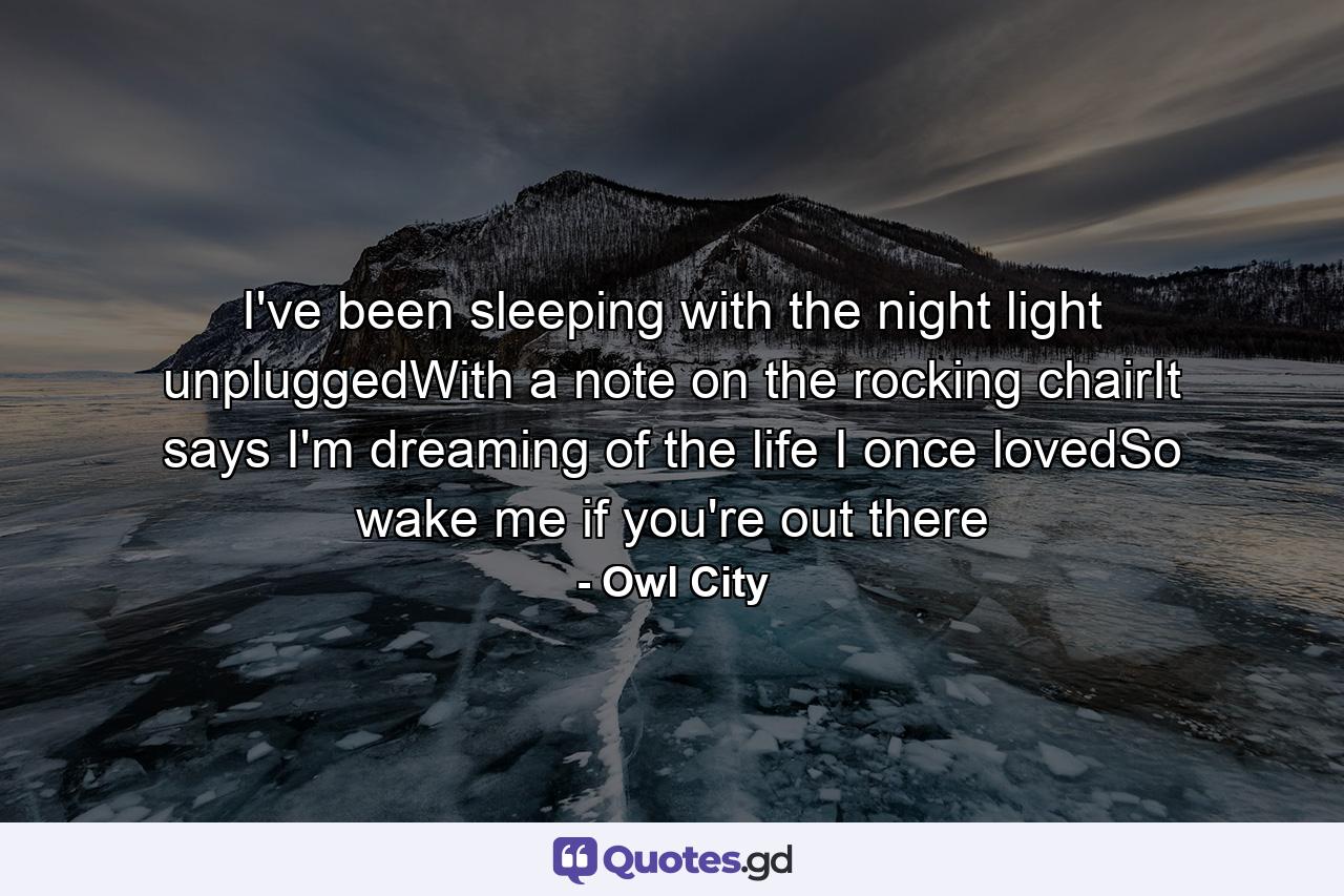 I've been sleeping with the night light unpluggedWith a note on the rocking chairIt says I'm dreaming of the life I once lovedSo wake me if you're out there - Quote by Owl City