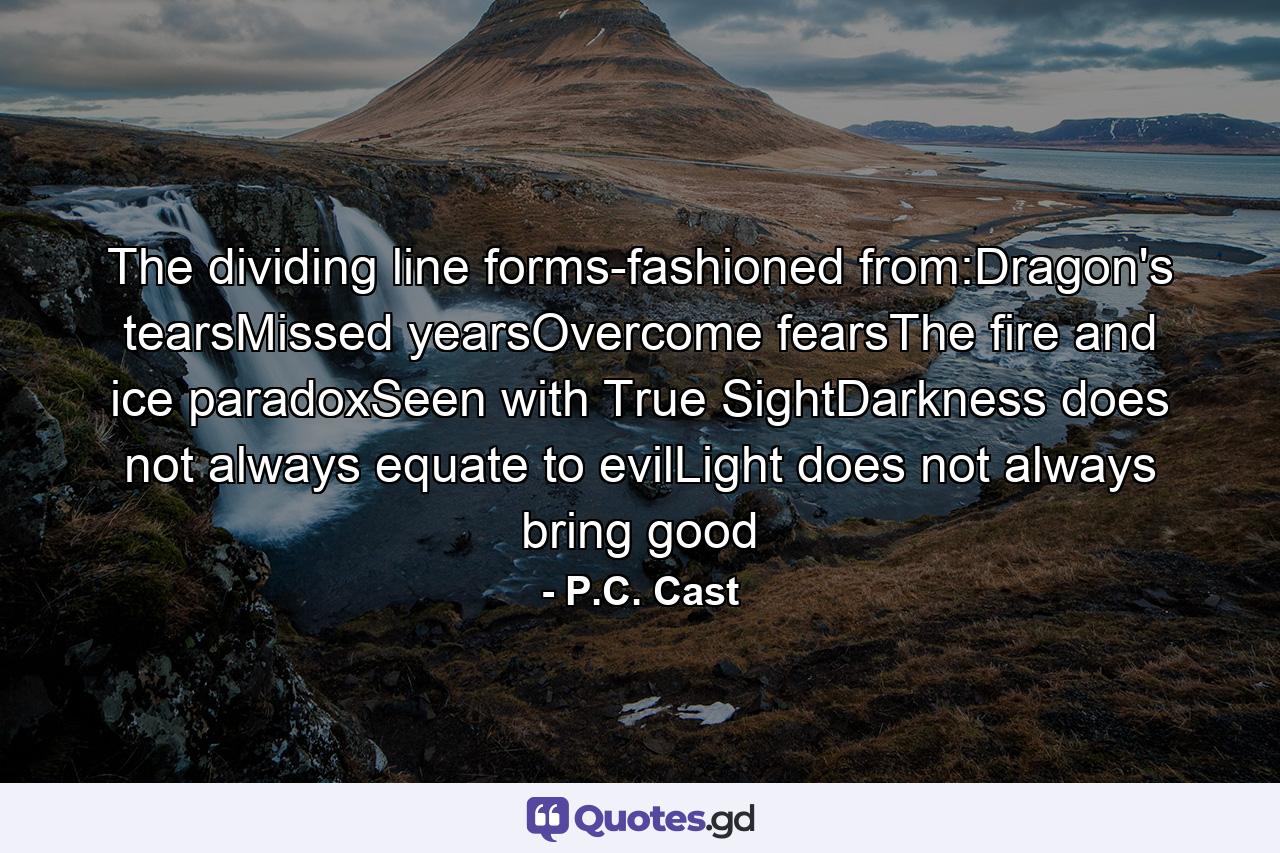 The dividing line forms-fashioned from:Dragon's tearsMissed yearsOvercome fearsThe fire and ice paradoxSeen with True SightDarkness does not always equate to evilLight does not always bring good - Quote by P.C. Cast