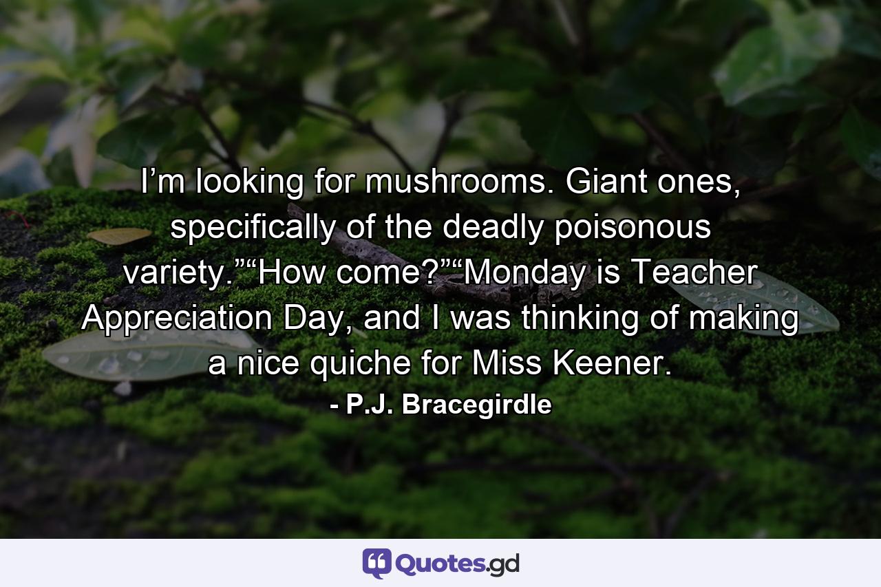 I’m looking for mushrooms. Giant ones, specifically of the deadly poisonous variety.”“How come?”“Monday is Teacher Appreciation Day, and I was thinking of making a nice quiche for Miss Keener. - Quote by P.J. Bracegirdle