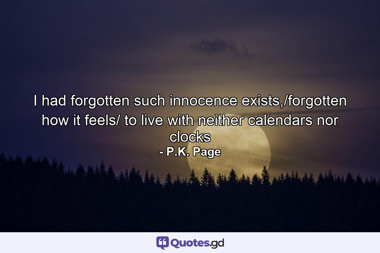 I had forgotten such innocence exists,/forgotten how it feels/ to live with neither calendars nor clocks - Quote by P.K. Page