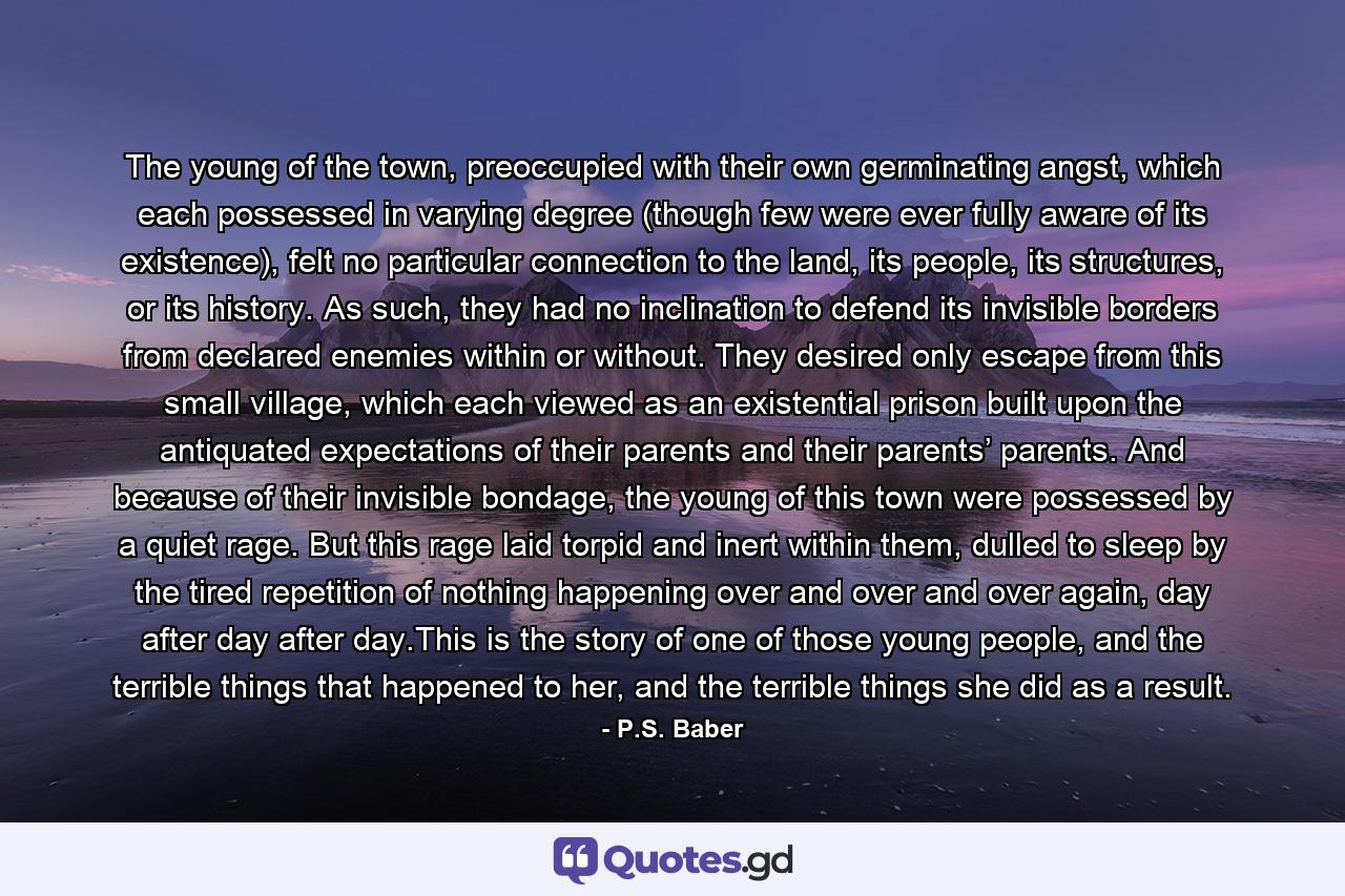 The young of the town, preoccupied with their own germinating angst, which each possessed in varying degree (though few were ever fully aware of its existence), felt no particular connection to the land, its people, its structures, or its history. As such, they had no inclination to defend its invisible borders from declared enemies within or without. They desired only escape from this small village, which each viewed as an existential prison built upon the antiquated expectations of their parents and their parents’ parents. And because of their invisible bondage, the young of this town were possessed by a quiet rage. But this rage laid torpid and inert within them, dulled to sleep by the tired repetition of nothing happening over and over and over again, day after day after day.This is the story of one of those young people, and the terrible things that happened to her, and the terrible things she did as a result. - Quote by P.S. Baber