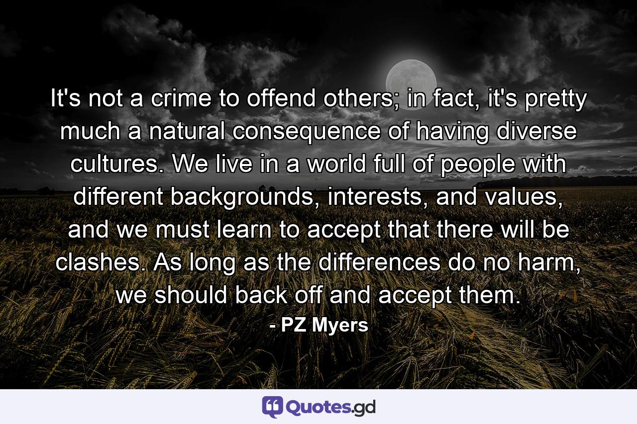 It's not a crime to offend others; in fact, it's pretty much a natural consequence of having diverse cultures. We live in a world full of people with different backgrounds, interests, and values, and we must learn to accept that there will be clashes. As long as the differences do no harm, we should back off and accept them. - Quote by PZ Myers