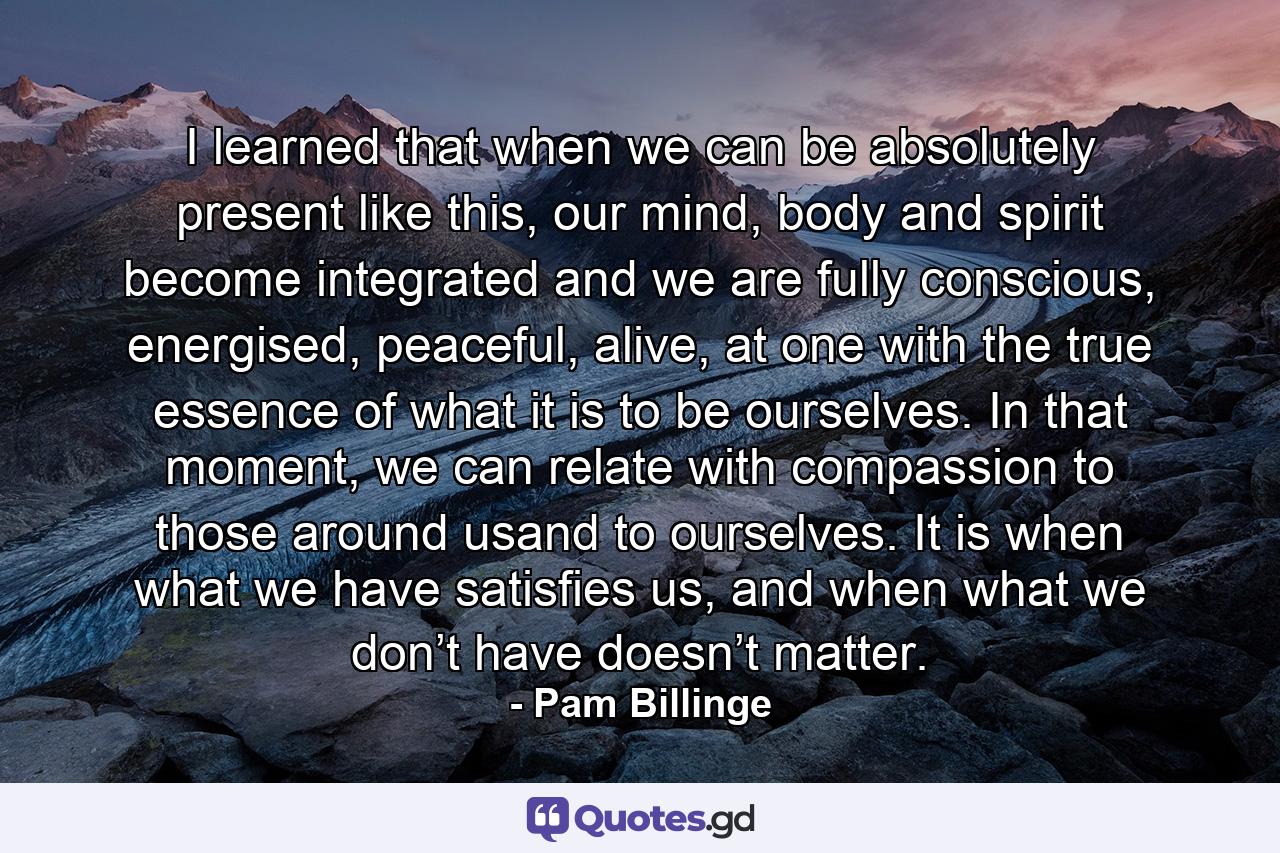 I learned that when we can be absolutely present like this, our mind, body and spirit become integrated and we are fully conscious, energised, peaceful, alive, at one with the true essence of what it is to be ourselves. In that moment, we can relate with compassion to those around usand to ourselves. It is when what we have satisfies us, and when what we don’t have doesn’t matter. - Quote by Pam Billinge