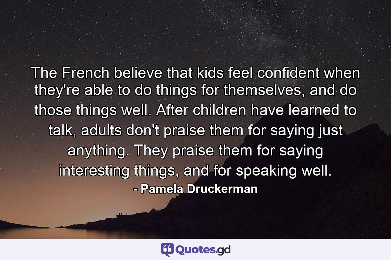 The French believe that kids feel confident when they're able to do things for themselves, and do those things well. After children have learned to talk, adults don't praise them for saying just anything. They praise them for saying interesting things, and for speaking well. - Quote by Pamela Druckerman