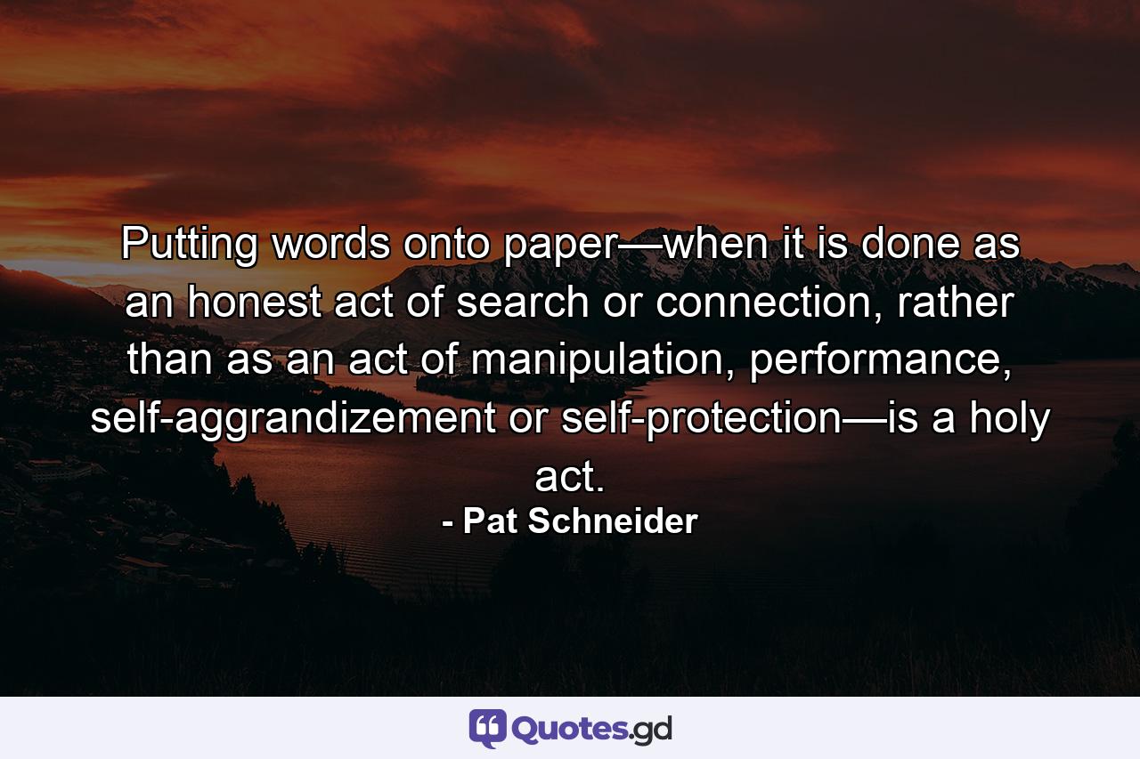 Putting words onto paper—when it is done as an honest act of search or connection, rather than as an act of manipulation, performance, self-aggrandizement or self-protection—is a holy act. - Quote by Pat Schneider