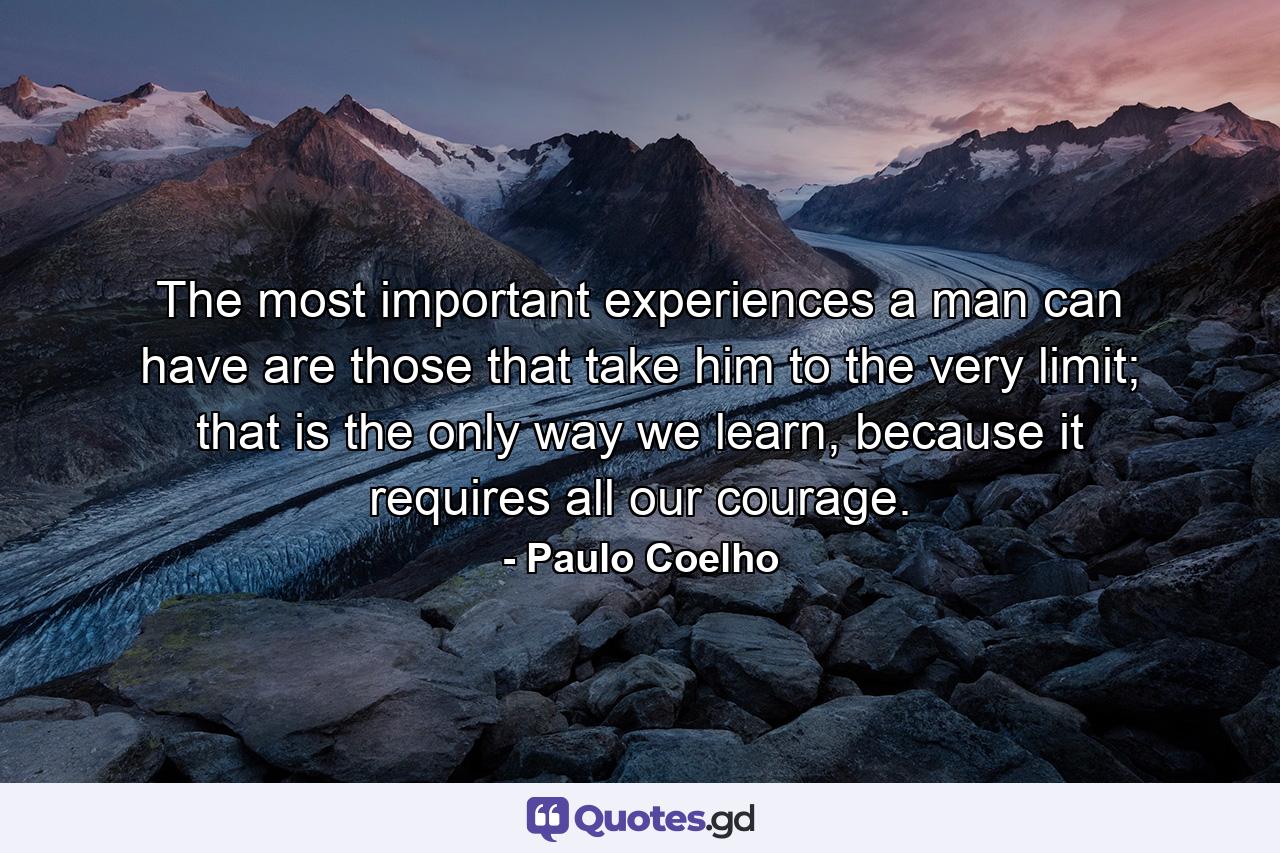 The most important experiences a man can have are those that take him to the very limit; that is the only way we learn, because it requires all our courage. - Quote by Paulo Coelho