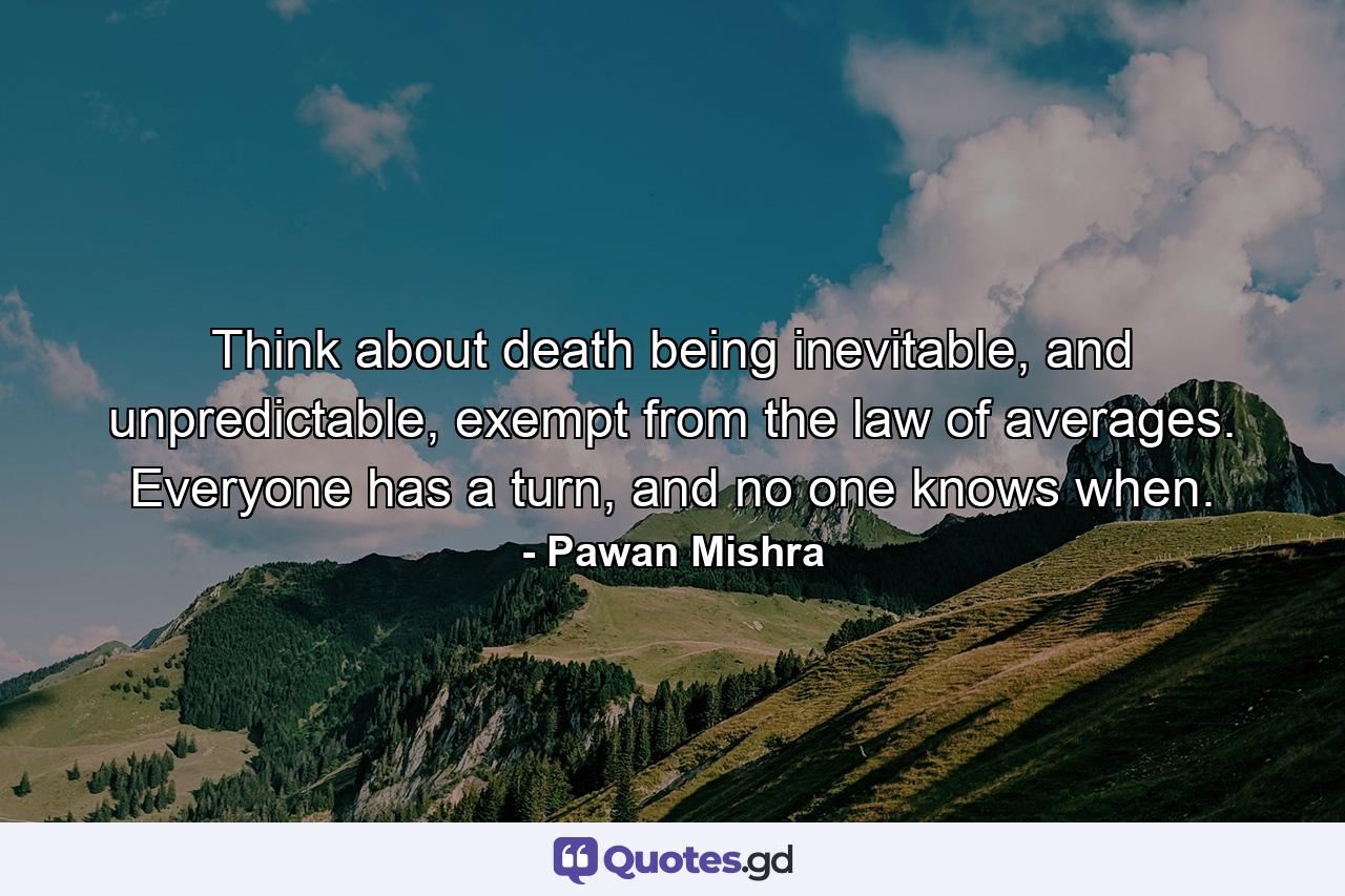 Think about death being inevitable, and unpredictable, exempt from the law of averages. Everyone has a turn, and no one knows when. - Quote by Pawan Mishra