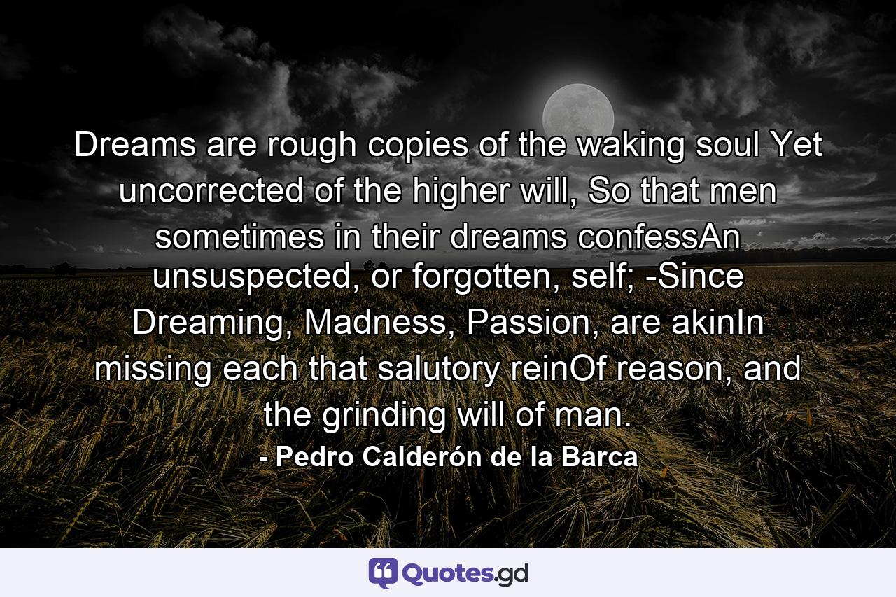 Dreams are rough copies of the waking soul Yet uncorrected of the higher will, So that men sometimes in their dreams confessAn unsuspected, or forgotten, self; -Since Dreaming, Madness, Passion, are akinIn missing each that salutory reinOf reason, and the grinding will of man. - Quote by Pedro Calderón de la Barca