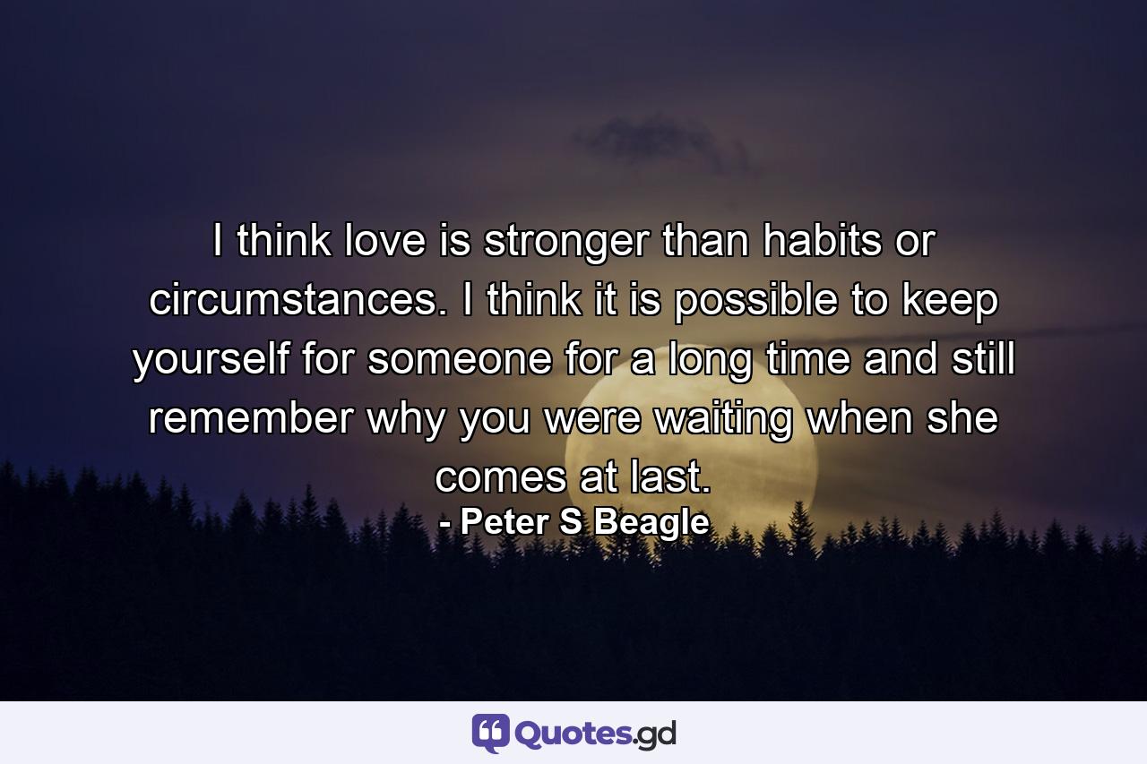 I think love is stronger than habits or circumstances. I think it is possible to keep yourself for someone for a long time and still remember why you were waiting when she comes at last. - Quote by Peter S Beagle