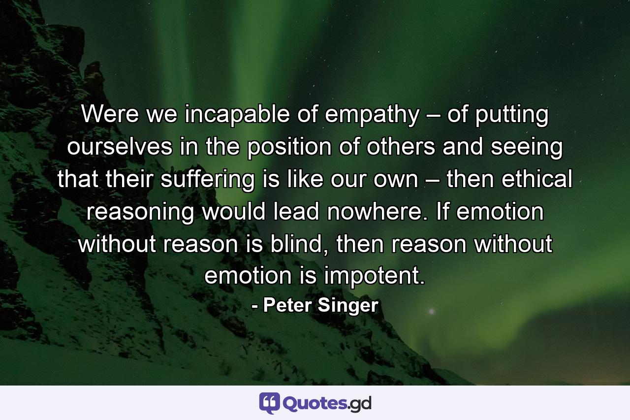 Were we incapable of empathy – of putting ourselves in the position of others and seeing that their suffering is like our own – then ethical reasoning would lead nowhere. If emotion without reason is blind, then reason without emotion is impotent. - Quote by Peter Singer