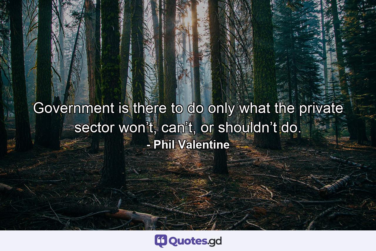 Government is there to do only what the private sector won’t, can’t, or shouldn’t do. - Quote by Phil Valentine