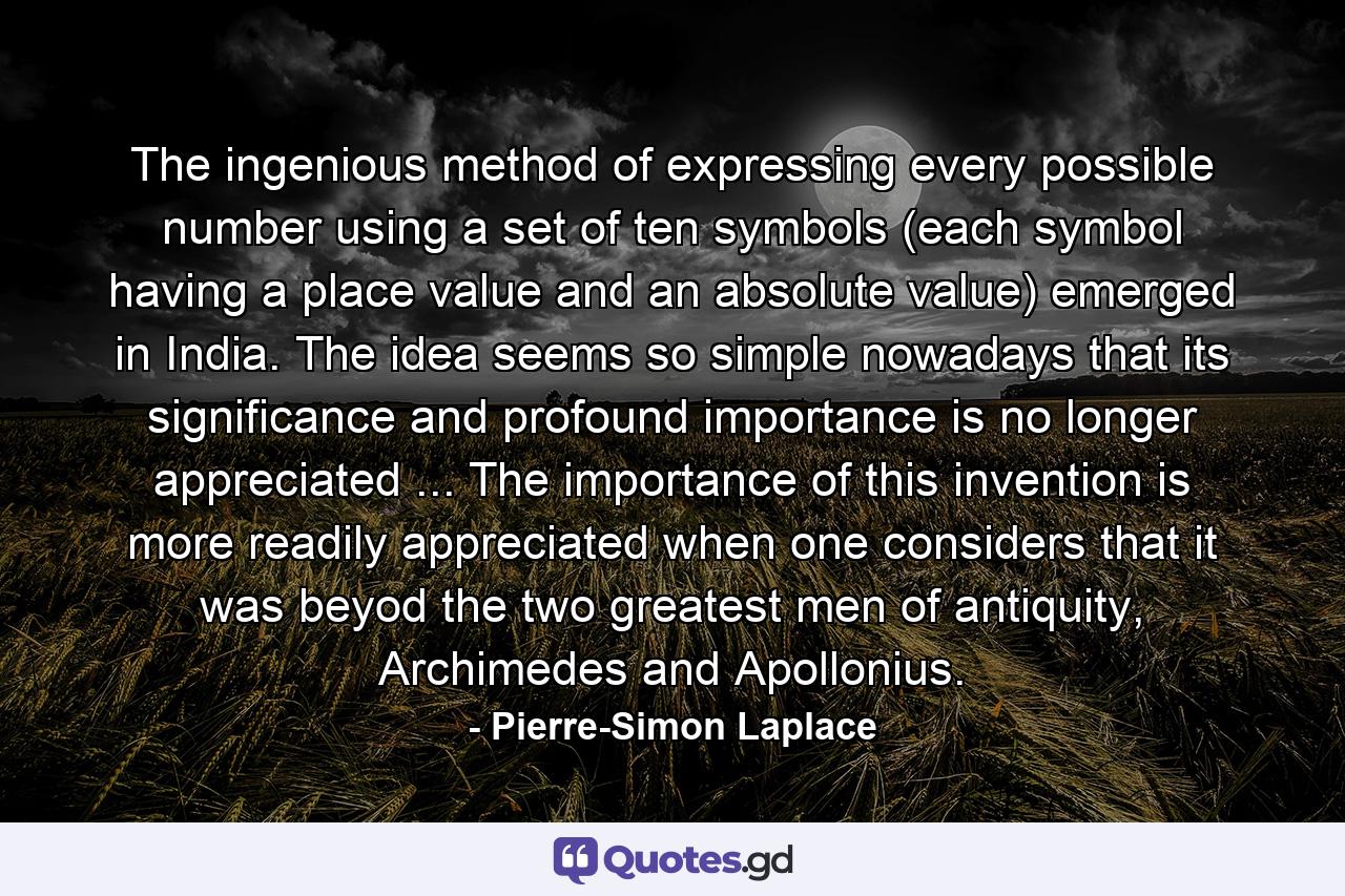 The ingenious method of expressing every possible number using a set of ten symbols (each symbol having a place value and an absolute value) emerged in India. The idea seems so simple nowadays that its significance and profound importance is no longer appreciated ... The importance of this invention is more readily appreciated when one considers that it was beyod the two greatest men of antiquity, Archimedes and Apollonius. - Quote by Pierre-Simon Laplace