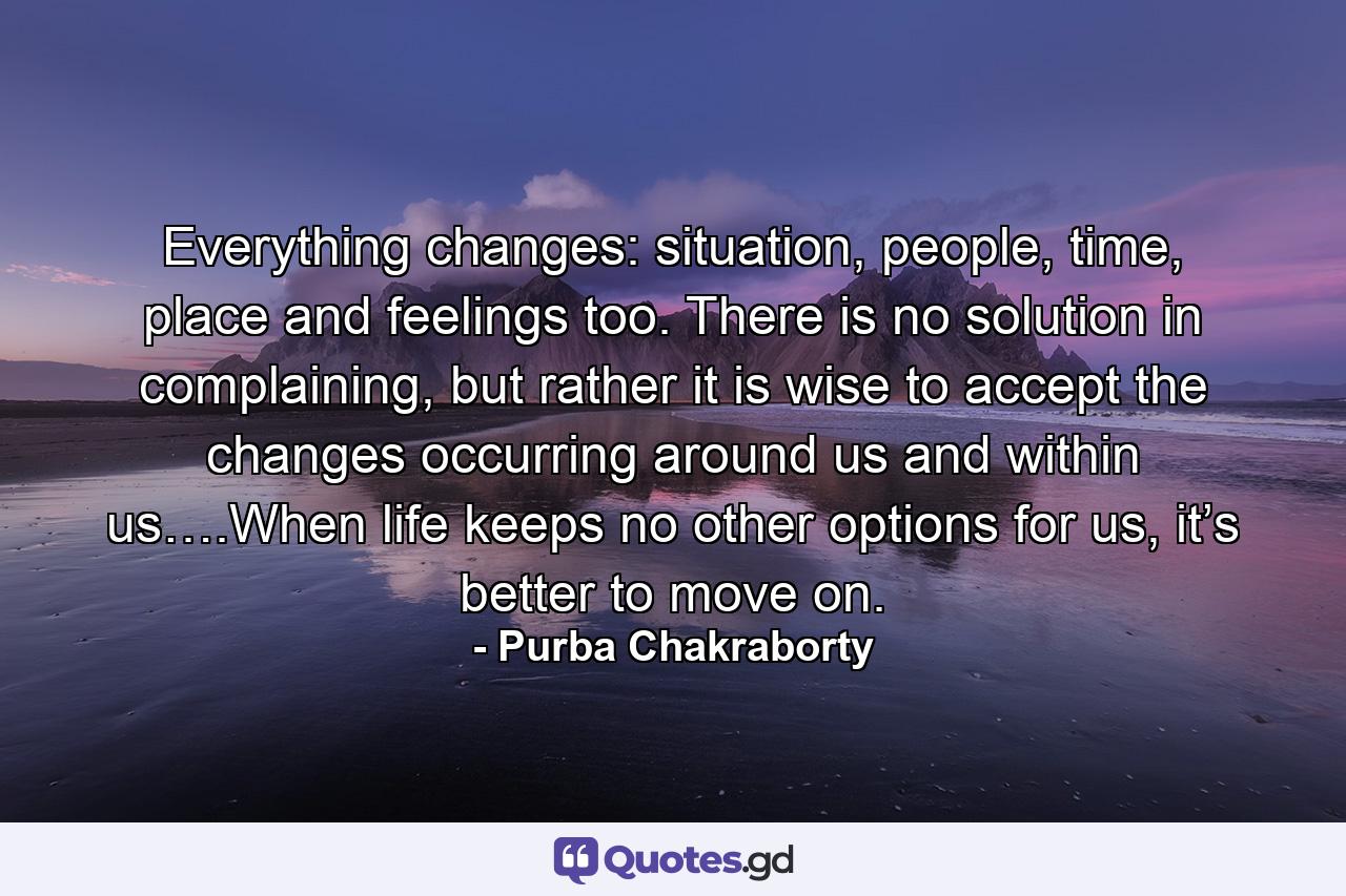 Everything changes: situation, people, time, place and feelings too. There is no solution in complaining, but rather it is wise to accept the changes occurring around us and within us….When life keeps no other options for us, it’s better to move on. - Quote by Purba Chakraborty