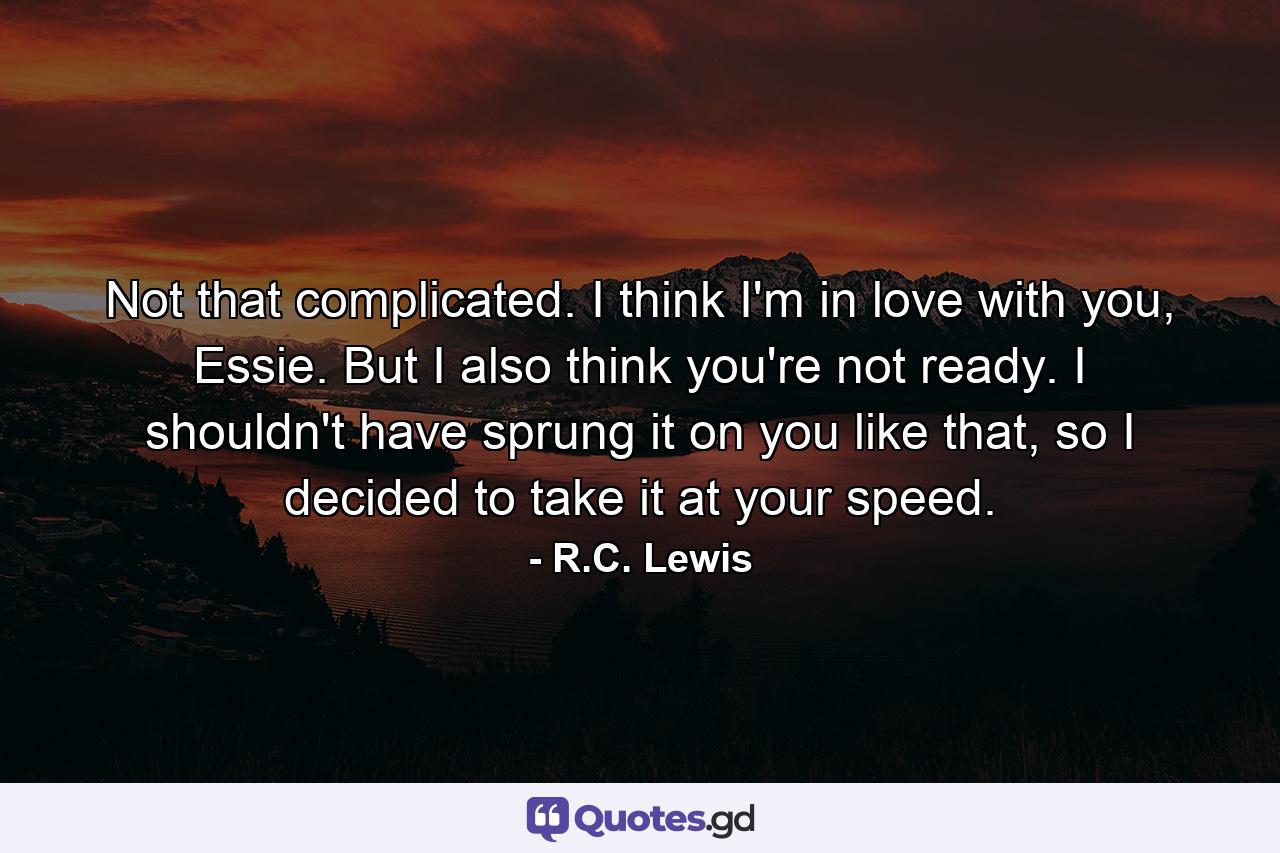 Not that complicated. I think I'm in love with you, Essie. But I also think you're not ready. I shouldn't have sprung it on you like that, so I decided to take it at your speed. - Quote by R.C. Lewis