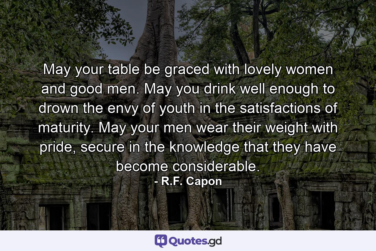 May your table be graced with lovely women and good men. May you drink well enough to drown the envy of youth in the satisfactions of maturity. May your men wear their weight with pride, secure in the knowledge that they have become considerable. - Quote by R.F. Capon