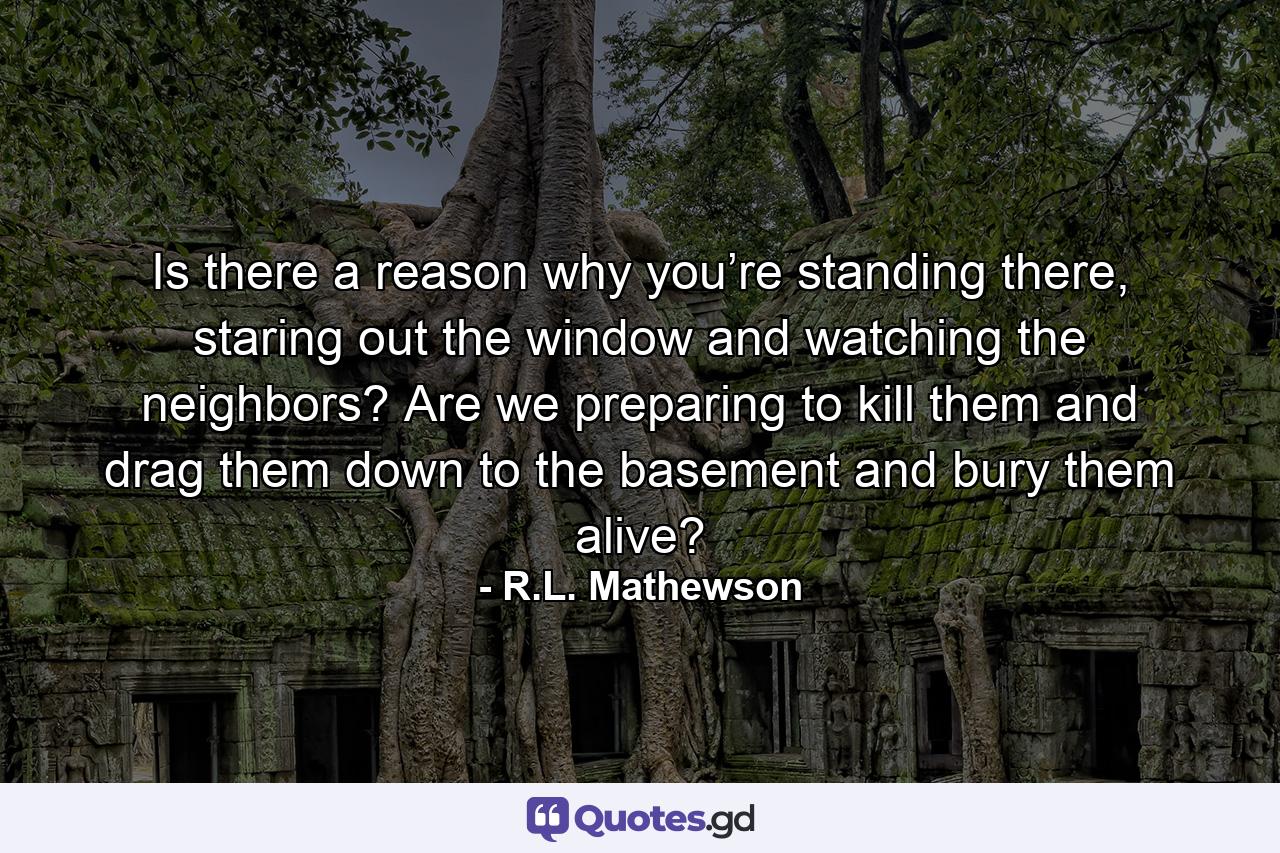 Is there a reason why you’re standing there, staring out the window and watching the neighbors? Are we preparing to kill them and drag them down to the basement and bury them alive? - Quote by R.L. Mathewson