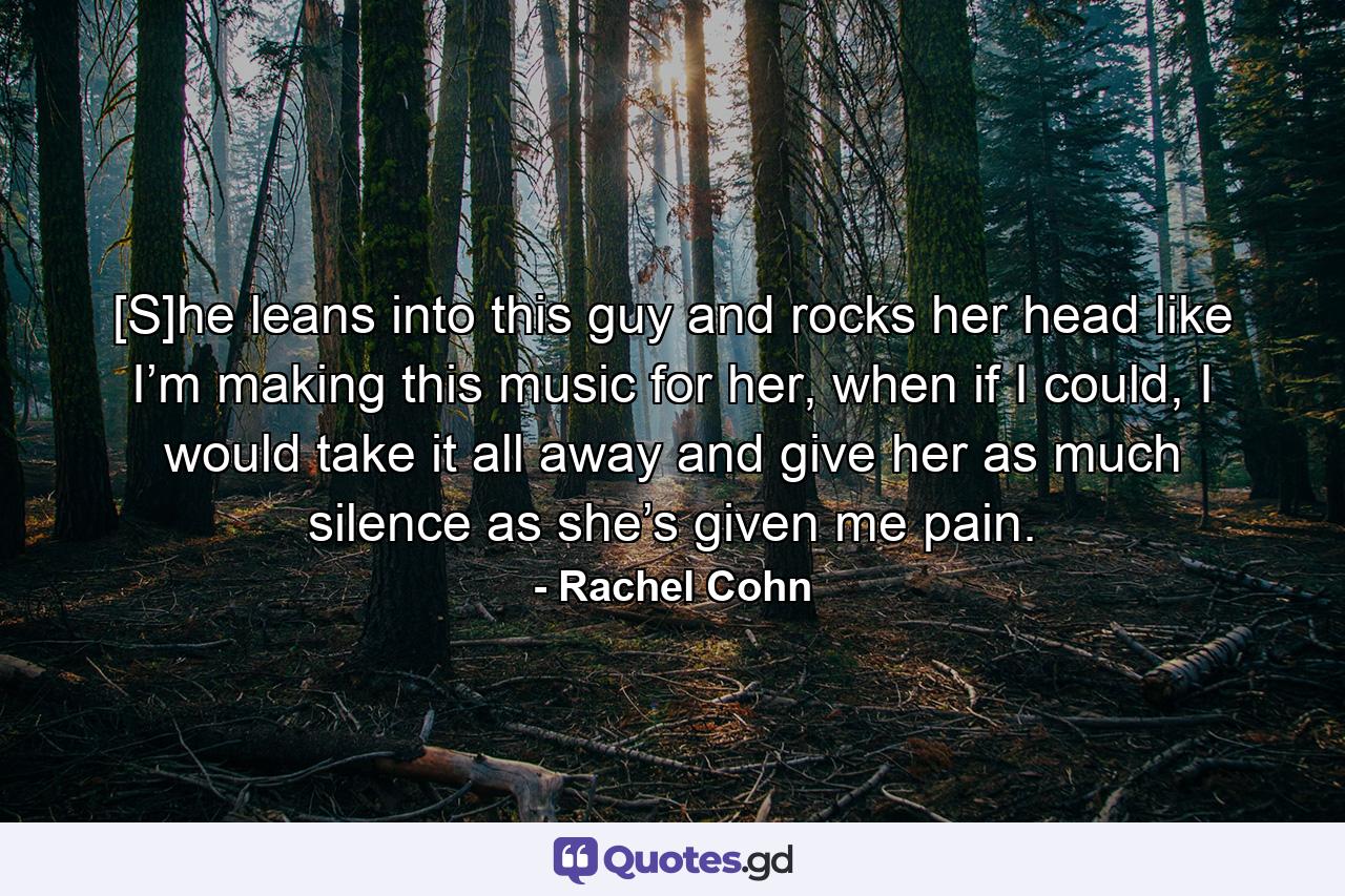 [S]he leans into this guy and rocks her head like I’m making this music for her, when if I could, I would take it all away and give her as much silence as she’s given me pain. - Quote by Rachel Cohn