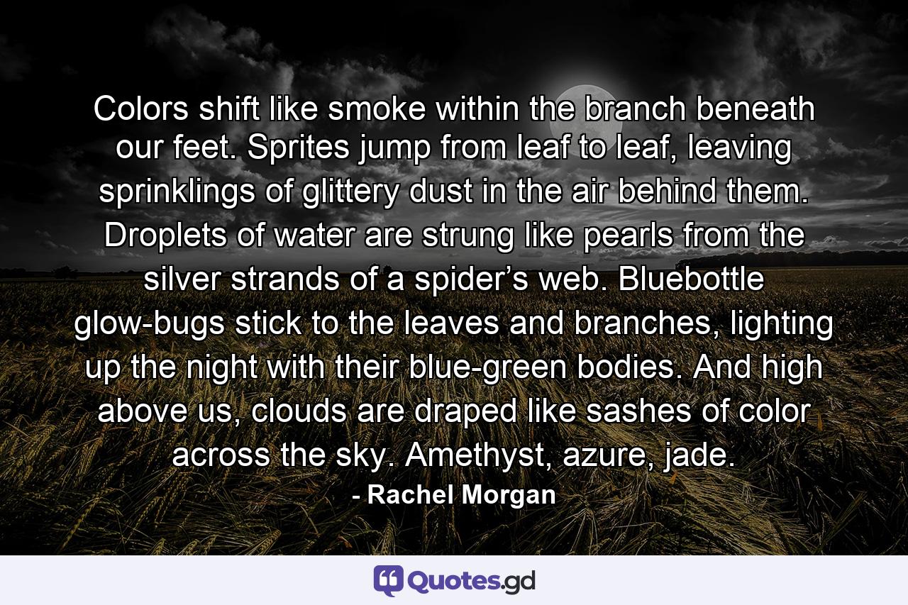 Colors shift like smoke within the branch beneath our feet. Sprites jump from leaf to leaf, leaving sprinklings of glittery dust in the air behind them. Droplets of water are strung like pearls from the silver strands of a spider’s web. Bluebottle glow-bugs stick to the leaves and branches, lighting up the night with their blue-green bodies. And high above us, clouds are draped like sashes of color across the sky. Amethyst, azure, jade. - Quote by Rachel Morgan