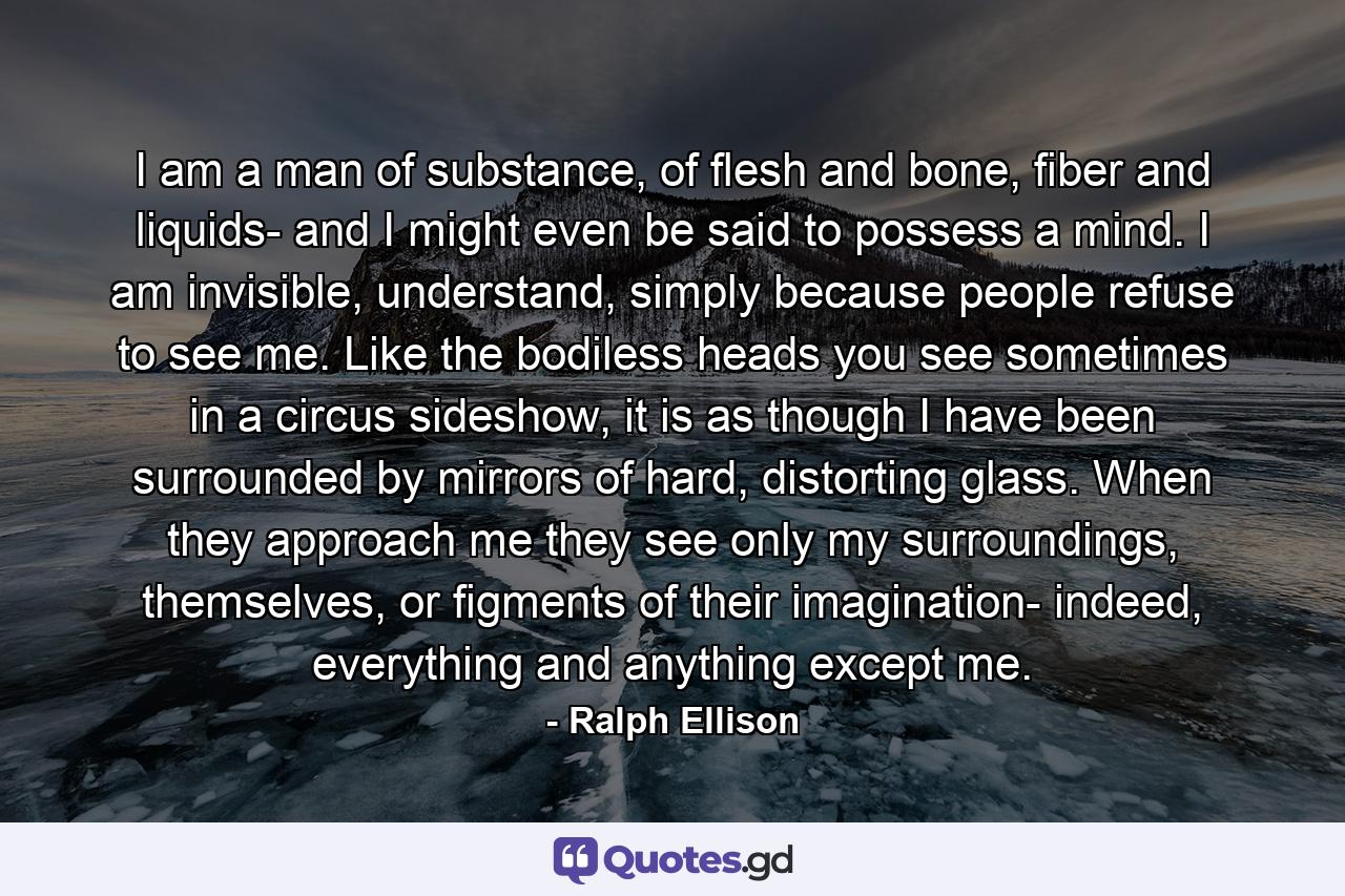 I am a man of substance, of flesh and bone, fiber and liquids- and I might even be said to possess a mind. I am invisible, understand, simply because people refuse to see me. Like the bodiless heads you see sometimes in a circus sideshow, it is as though I have been surrounded by mirrors of hard, distorting glass. When they approach me they see only my surroundings, themselves, or figments of their imagination- indeed, everything and anything except me. - Quote by Ralph Ellison