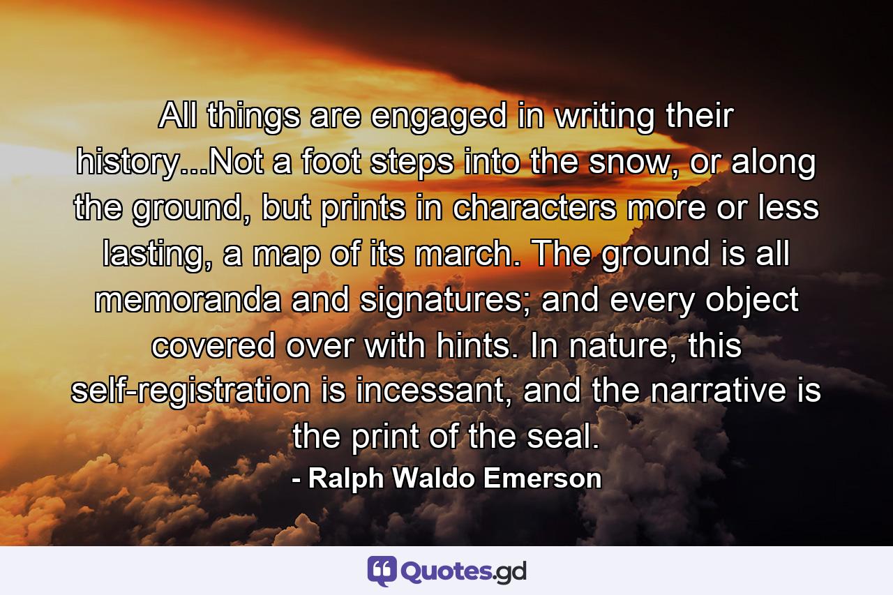 All things are engaged in writing their history...Not a foot steps into the snow, or along the ground, but prints in characters more or less lasting, a map of its march. The ground is all memoranda and signatures; and every object covered over with hints. In nature, this self-registration is incessant, and the narrative is the print of the seal. - Quote by Ralph Waldo Emerson