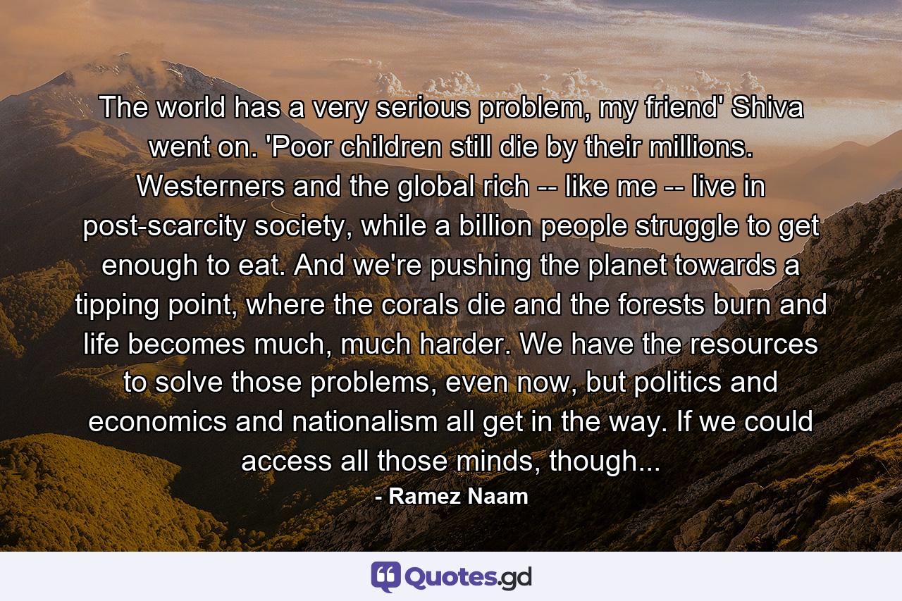 The world has a very serious problem, my friend' Shiva went on. 'Poor children still die by their millions. Westerners and the global rich -- like me -- live in post-scarcity society, while a billion people struggle to get enough to eat. And we're pushing the planet towards a tipping point, where the corals die and the forests burn and life becomes much, much harder. We have the resources to solve those problems, even now, but politics and economics and nationalism all get in the way. If we could access all those minds, though... - Quote by Ramez Naam