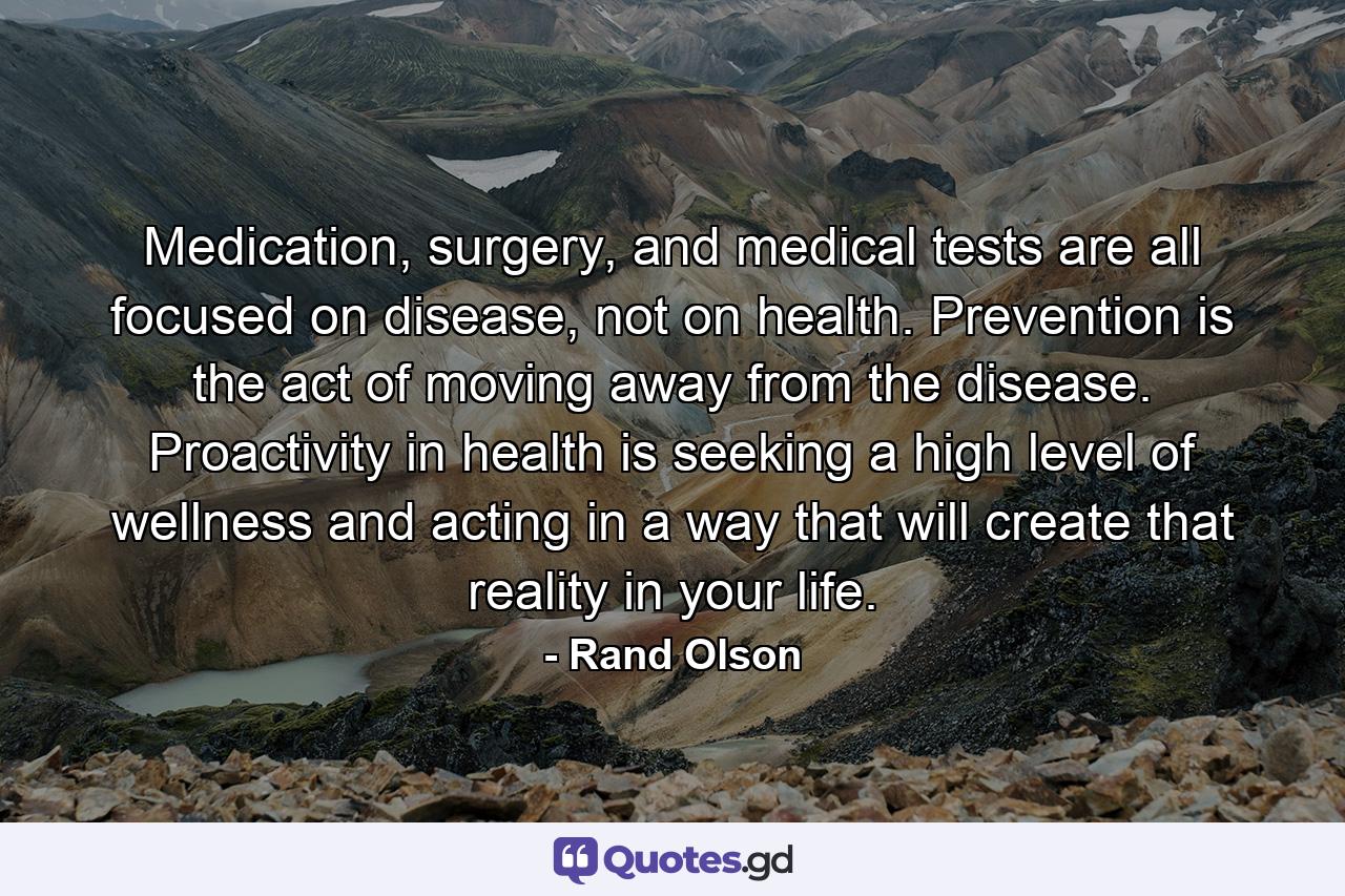 Medication, surgery, and medical tests are all focused on disease, not on health. Prevention is the act of moving away from the disease. Proactivity in health is seeking a high level of wellness and acting in a way that will create that reality in your life. - Quote by Rand Olson
