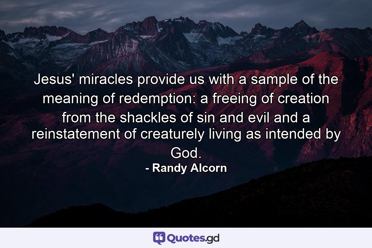 Jesus' miracles provide us with a sample of the meaning of redemption: a freeing of creation from the shackles of sin and evil and a reinstatement of creaturely living as intended by God. - Quote by Randy Alcorn