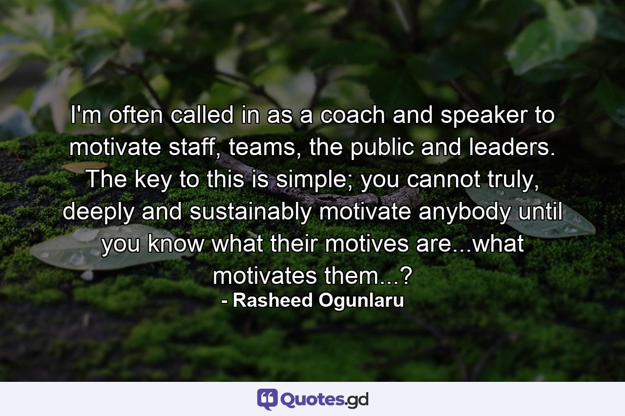 I'm often called in as a coach and speaker to motivate staff, teams, the public and leaders. The key to this is simple; you cannot truly, deeply and sustainably motivate anybody until you know what their motives are...what motivates them...? - Quote by Rasheed Ogunlaru