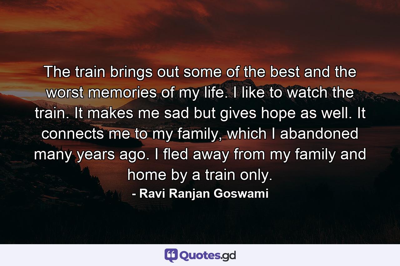 The train brings out some of the best and the worst memories of my life. I like to watch the train. It makes me sad but gives hope as well. It connects me to my family, which I abandoned many years ago. I fled away from my family and home by a train only. - Quote by Ravi Ranjan Goswami