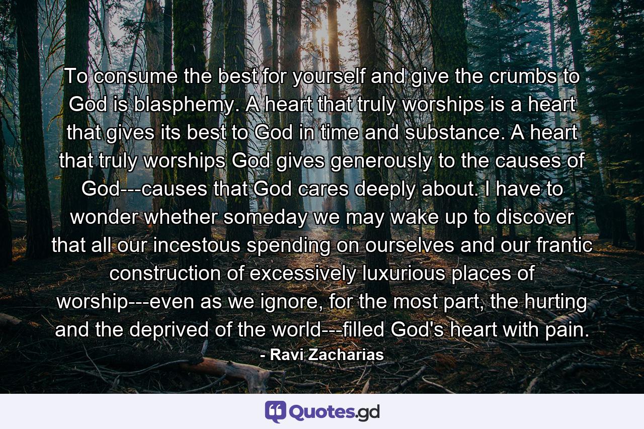 To consume the best for yourself and give the crumbs to God is blasphemy. A heart that truly worships is a heart that gives its best to God in time and substance. A heart that truly worships God gives generously to the causes of God---causes that God cares deeply about. I have to wonder whether someday we may wake up to discover that all our incestous spending on ourselves and our frantic construction of excessively luxurious places of worship---even as we ignore, for the most part, the hurting and the deprived of the world---filled God's heart with pain. - Quote by Ravi Zacharias