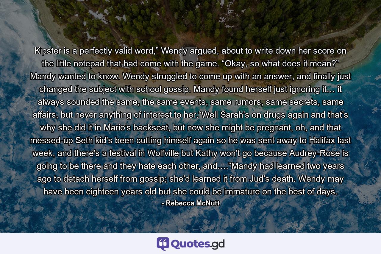 Kipster is a perfectly valid word,” Wendy argued, about to write down her score on the little notepad that had come with the game. “Okay, so what does it mean?” Mandy wanted to know. Wendy struggled to come up with an answer, and finally just changed the subject with school gossip. Mandy found herself just ignoring it… it always sounded the same, the same events, same rumors, same secrets, same affairs, but never anything of interest to her.“Well Sarah’s on drugs again and that’s why she did it in Mario’s backseat, but now she might be pregnant, oh, and that messed-up Seth kid’s been cutting himself again so he was sent away to Halifax last week, and there’s a festival in Wolfville but Kathy won’t go because Audrey-Rose is going to be there and they hate each other, and….”Mandy had learned two years ago to detach herself from gossip; she’d learned it from Jud’s death. Wendy may have been eighteen years old but she could be immature on the best of days. - Quote by Rebecca McNutt