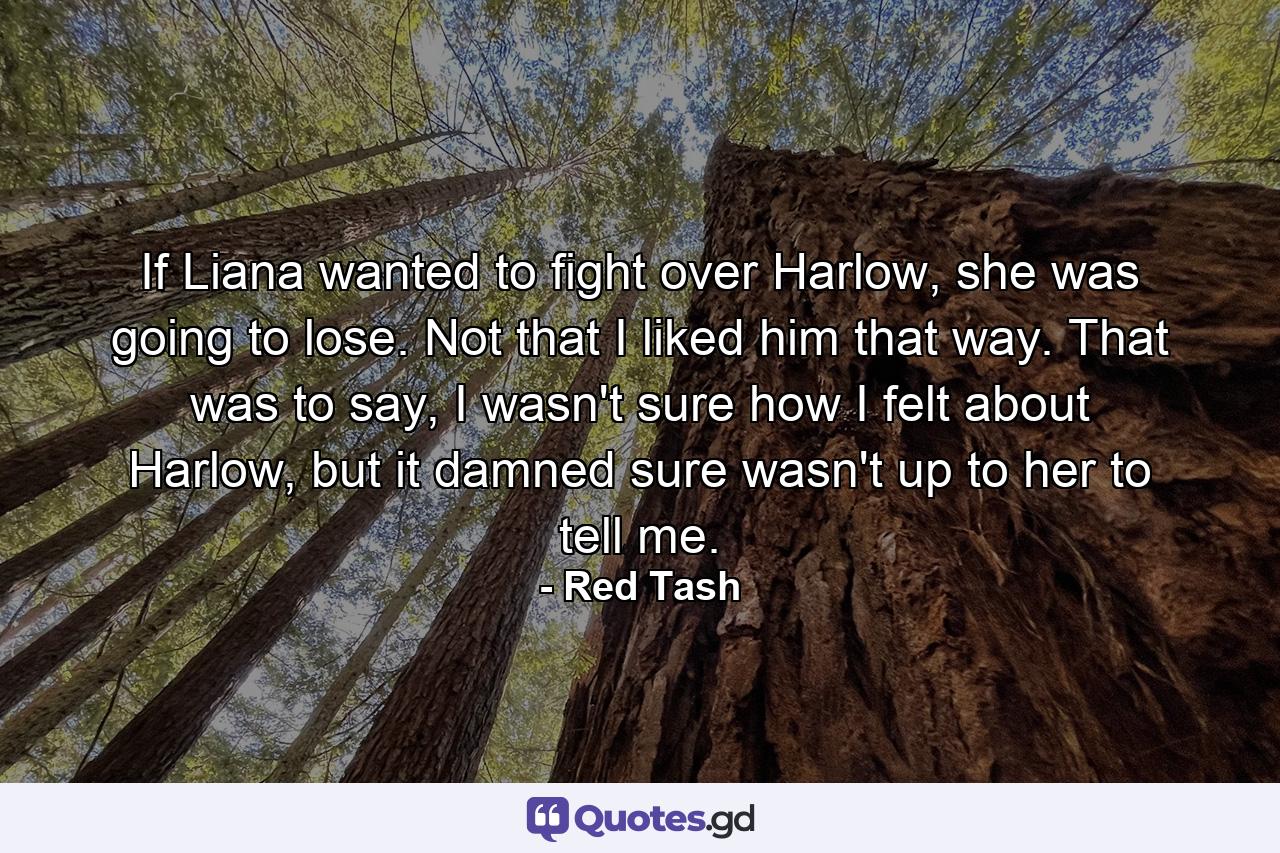 If Liana wanted to fight over Harlow, she was going to lose. Not that I liked him that way. That was to say, I wasn't sure how I felt about Harlow, but it damned sure wasn't up to her to tell me. - Quote by Red Tash