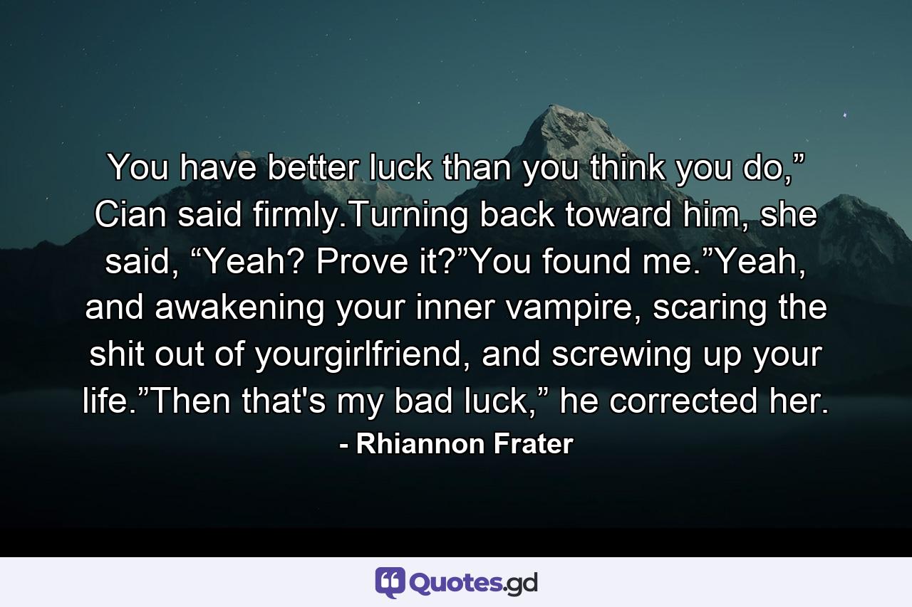 You have better luck than you think you do,” Cian said firmly.Turning back toward him, she said, “Yeah? Prove it?”You found me.”Yeah, and awakening your inner vampire, scaring the shit out of yourgirlfriend, and screwing up your life.”Then that's my bad luck,” he corrected her. - Quote by Rhiannon Frater