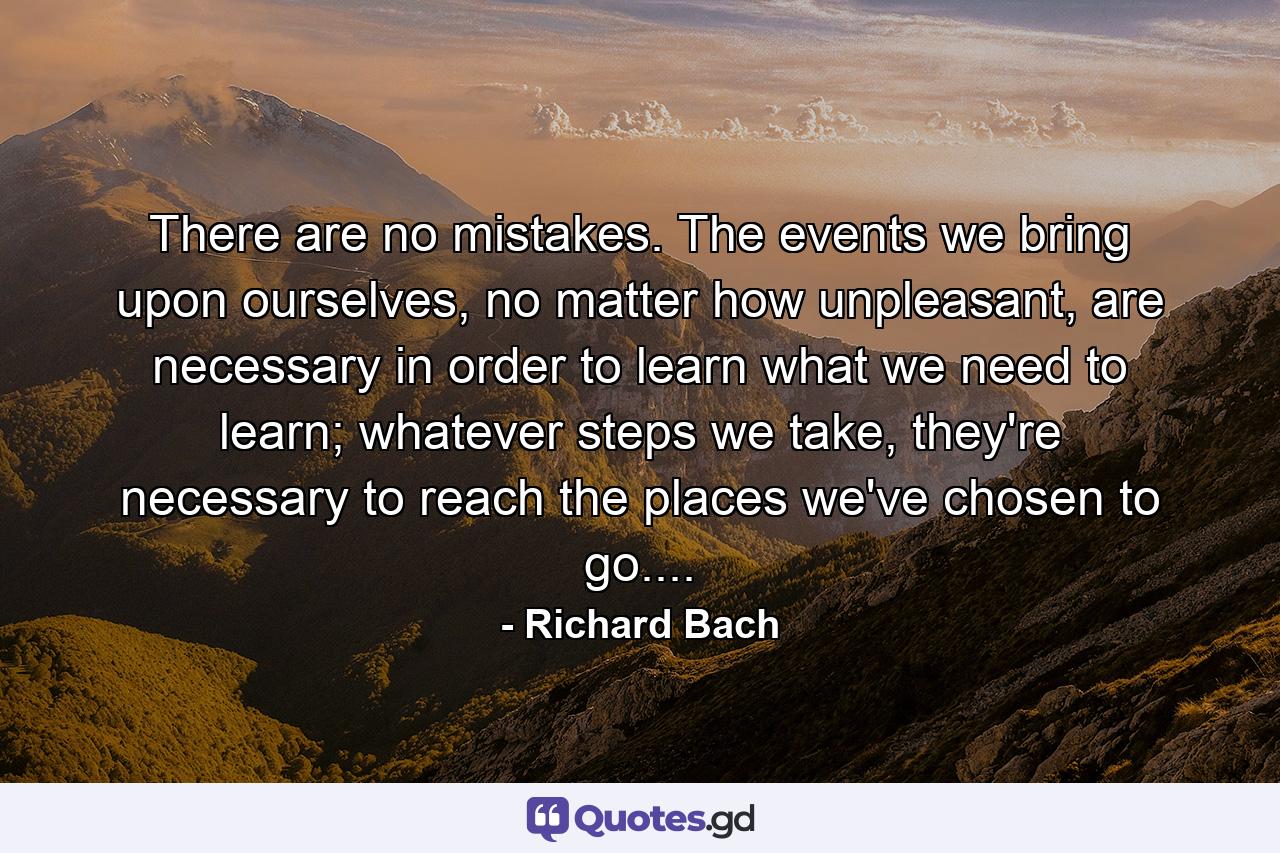 There are no mistakes. The events we bring upon ourselves, no matter how unpleasant, are necessary in order to learn what we need to learn; whatever steps we take, they're necessary to reach the places we've chosen to go.... - Quote by Richard Bach