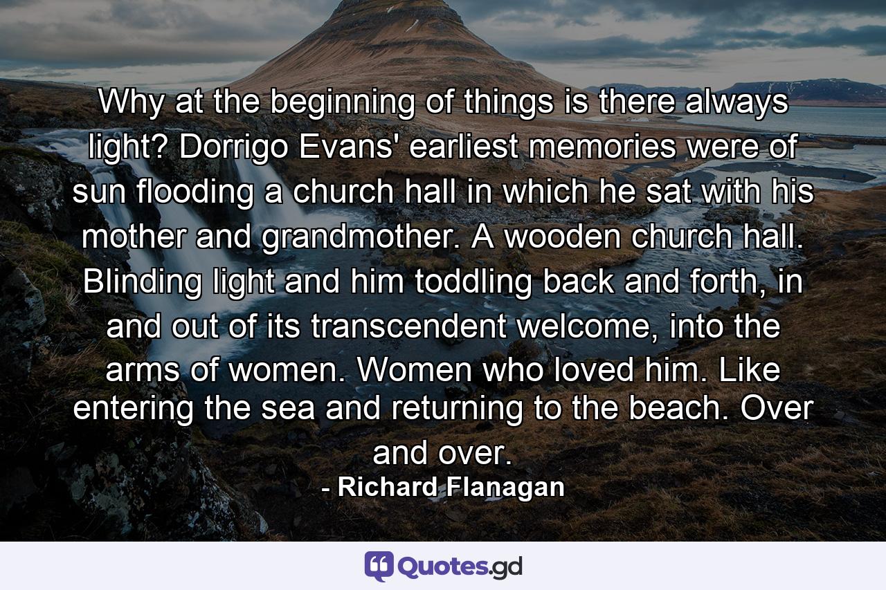 Why at the beginning of things is there always light? Dorrigo Evans' earliest memories were of sun flooding a church hall in which he sat with his mother and grandmother. A wooden church hall. Blinding light and him toddling back and forth, in and out of its transcendent welcome, into the arms of women. Women who loved him. Like entering the sea and returning to the beach. Over and over. - Quote by Richard Flanagan