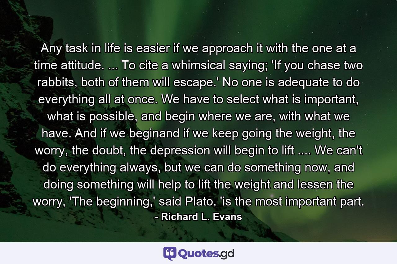 Any task in life is easier if we approach it with the one at a time attitude. ... To cite a whimsical saying; 'If you chase two rabbits, both of them will escape.' No one is adequate to do everything all at once. We have to select what is important, what is possible, and begin where we are, with what we have. And if we beginand if we keep going the weight, the worry, the doubt, the depression will begin to lift .... We can't do everything always, but we can do something now, and doing something will help to lift the weight and lessen the worry, 'The beginning,' said Plato, 'is the most important part. - Quote by Richard L. Evans