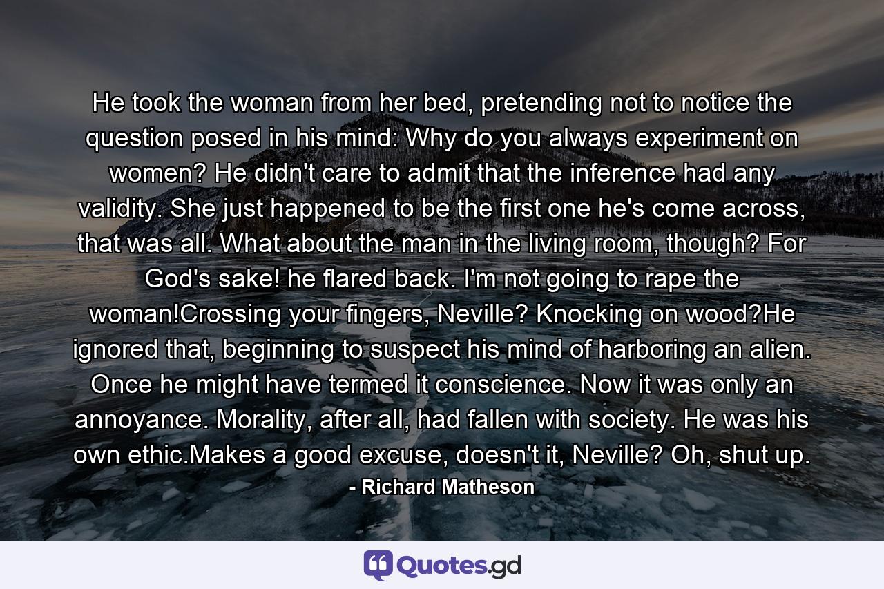 He took the woman from her bed, pretending not to notice the question posed in his mind: Why do you always experiment on women? He didn't care to admit that the inference had any validity. She just happened to be the first one he's come across, that was all. What about the man in the living room, though? For God's sake! he flared back. I'm not going to rape the woman!Crossing your fingers, Neville? Knocking on wood?He ignored that, beginning to suspect his mind of harboring an alien. Once he might have termed it conscience. Now it was only an annoyance. Morality, after all, had fallen with society. He was his own ethic.Makes a good excuse, doesn't it, Neville? Oh, shut up. - Quote by Richard Matheson