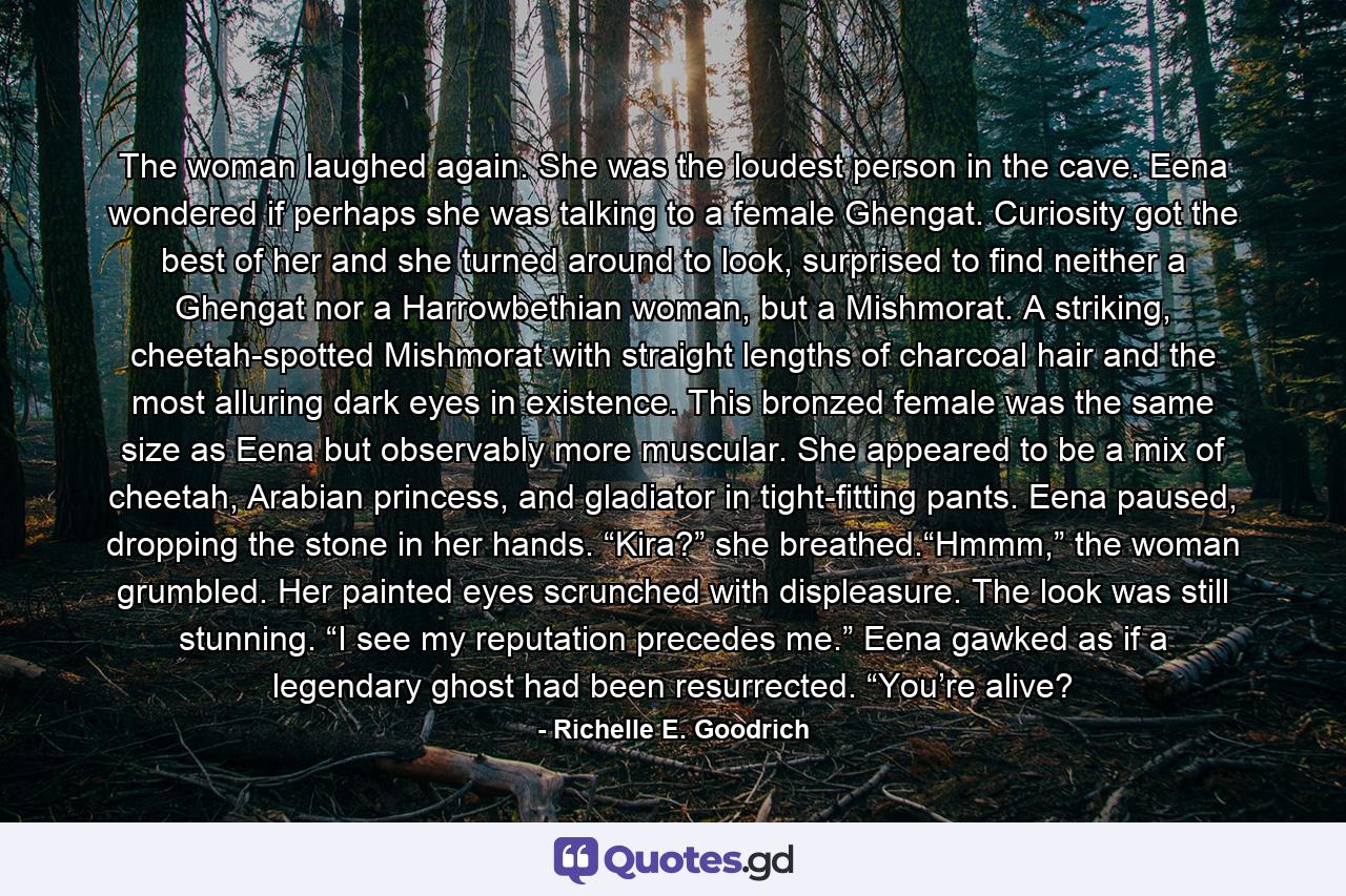 The woman laughed again. She was the loudest person in the cave. Eena wondered if perhaps she was talking to a female Ghengat. Curiosity got the best of her and she turned around to look, surprised to find neither a Ghengat nor a Harrowbethian woman, but a Mishmorat. A striking, cheetah-spotted Mishmorat with straight lengths of charcoal hair and the most alluring dark eyes in existence. This bronzed female was the same size as Eena but observably more muscular. She appeared to be a mix of cheetah, Arabian princess, and gladiator in tight-fitting pants. Eena paused, dropping the stone in her hands. “Kira?” she breathed.“Hmmm,” the woman grumbled. Her painted eyes scrunched with displeasure. The look was still stunning. “I see my reputation precedes me.” Eena gawked as if a legendary ghost had been resurrected. “You’re alive? - Quote by Richelle E. Goodrich