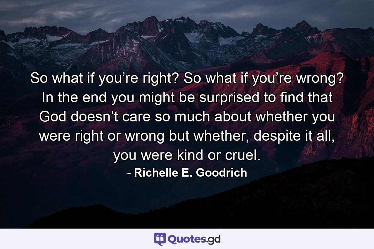 So what if you’re right? So what if you’re wrong? In the end you might be surprised to find that God doesn’t care so much about whether you were right or wrong but whether, despite it all, you were kind or cruel. - Quote by Richelle E. Goodrich