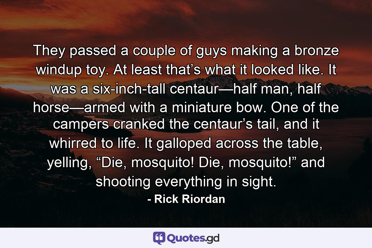 They passed a couple of guys making a bronze windup toy. At least that’s what it looked like. It was a six-inch-tall centaur—half man, half horse—armed with a miniature bow. One of the campers cranked the centaur’s tail, and it whirred to life. It galloped across the table, yelling, “Die, mosquito! Die, mosquito!” and shooting everything in sight. - Quote by Rick Riordan