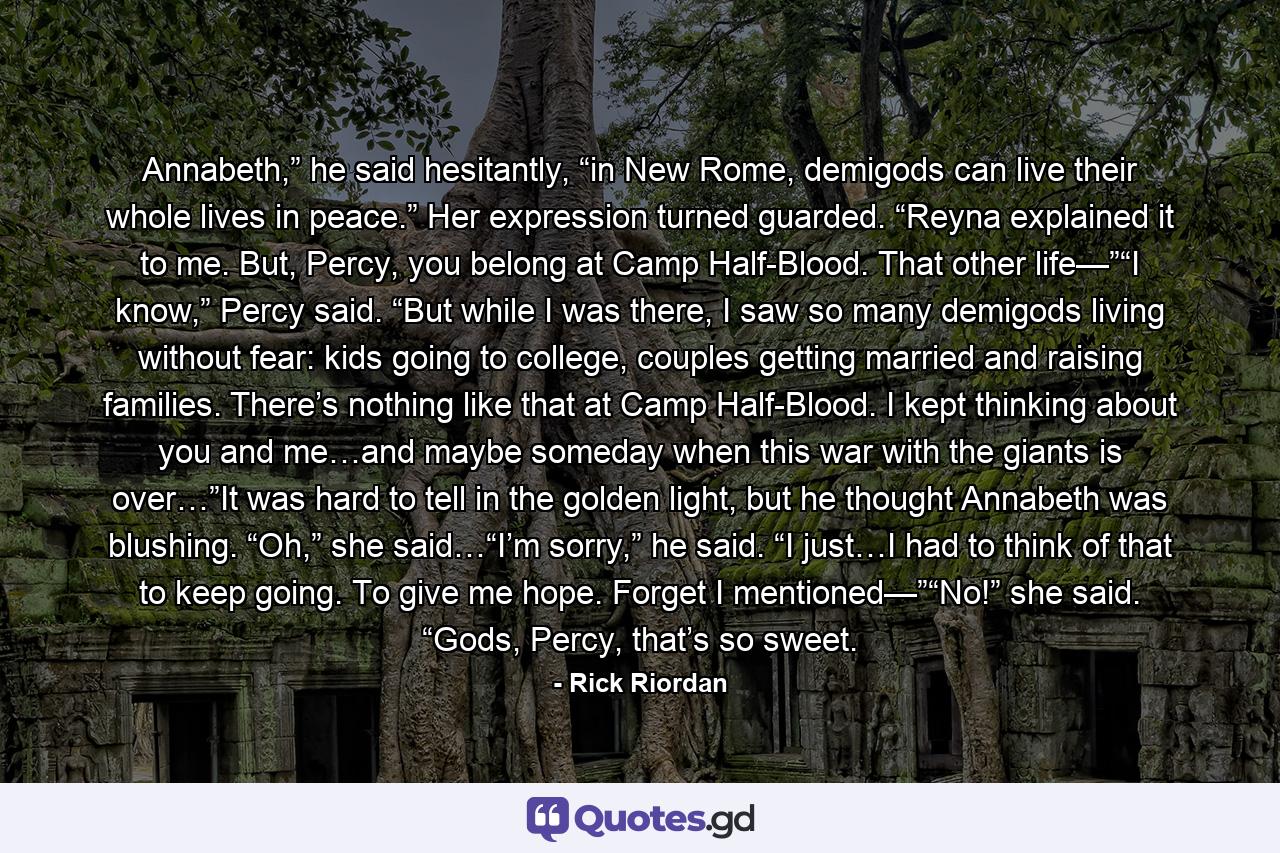 Annabeth,” he said hesitantly, “in New Rome, demigods can live their whole lives in peace.” Her expression turned guarded. “Reyna explained it to me. But, Percy, you belong at Camp Half-Blood. That other life—”“I know,” Percy said. “But while I was there, I saw so many demigods living without fear: kids going to college, couples getting married and raising families. There’s nothing like that at Camp Half-Blood. I kept thinking about you and me…and maybe someday when this war with the giants is over…”It was hard to tell in the golden light, but he thought Annabeth was blushing. “Oh,” she said…“I’m sorry,” he said. “I just…I had to think of that to keep going. To give me hope. Forget I mentioned—”“No!” she said. “Gods, Percy, that’s so sweet. - Quote by Rick Riordan