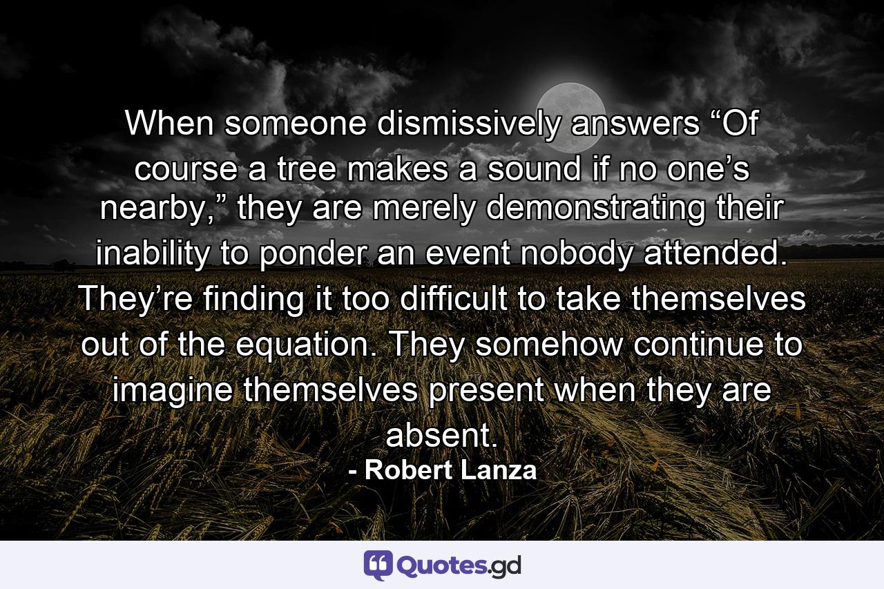 When someone dismissively answers “Of course a tree makes a sound if no one’s nearby,” they are merely demonstrating their inability to ponder an event nobody attended. They’re finding it too difficult to take themselves out of the equation. They somehow continue to imagine themselves present when they are absent. - Quote by Robert Lanza