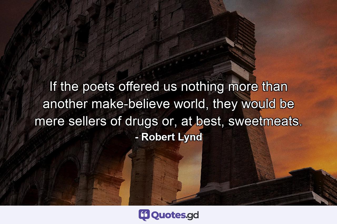 If the poets offered us nothing more than another make-believe world, they would be mere sellers of drugs or, at best, sweetmeats. - Quote by Robert Lynd