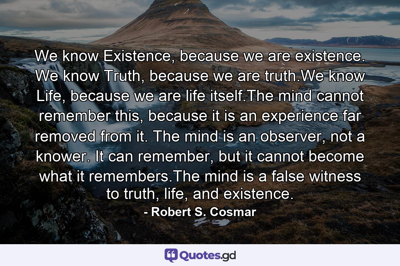 We know Existence, because we are existence. We know Truth, because we are truth.We know Life, because we are life itself.The mind cannot remember this, because it is an experience far removed from it. The mind is an observer, not a knower. It can remember, but it cannot become what it remembers.The mind is a false witness to truth, life, and existence. - Quote by Robert S. Cosmar