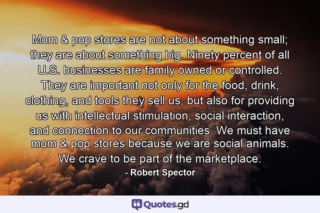 Mom & pop stores are not about something small; they are about something big. Ninety percent of all U.S. businesses are family owned or controlled. They are important not only for the food, drink, clothing, and tools they sell us, but also for providing us with intellectual stimulation, social interaction, and connection to our communities. We must have mom & pop stores because we are social animals. We crave to be part of the marketplace. - Quote by Robert Spector