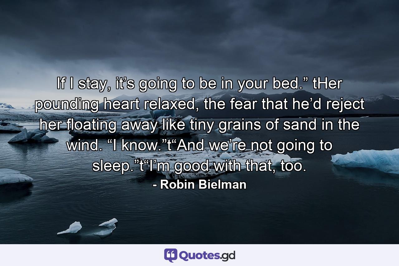 If I stay, it’s going to be in your bed.” tHer pounding heart relaxed, the fear that he’d reject her floating away like tiny grains of sand in the wind. “I know.”t“And we’re not going to sleep.”t“I’m good with that, too. - Quote by Robin Bielman